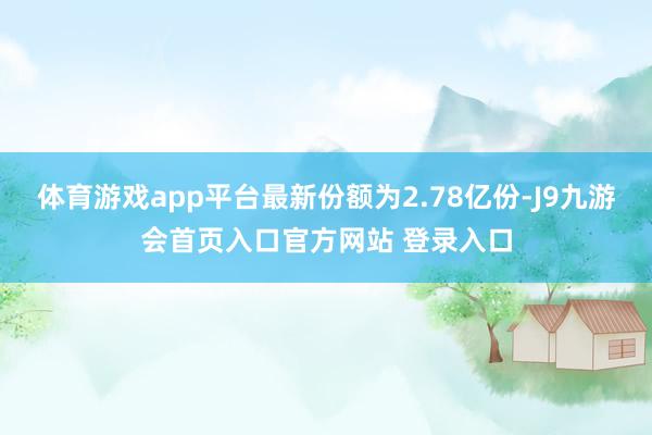 体育游戏app平台最新份额为2.78亿份-J9九游会首页入口官方网站 登录入口