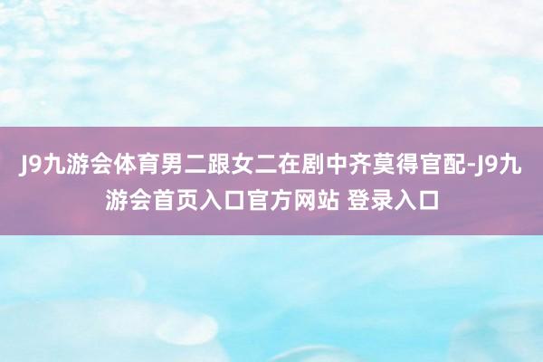 J9九游会体育男二跟女二在剧中齐莫得官配-J9九游会首页入口官方网站 登录入口