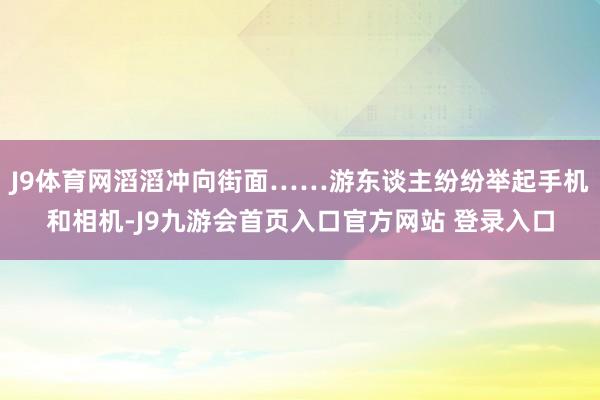 J9体育网滔滔冲向街面……游东谈主纷纷举起手机和相机-J9九游会首页入口官方网站 登录入口