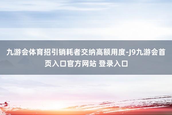 九游会体育招引销耗者交纳高额用度-J9九游会首页入口官方网站 登录入口