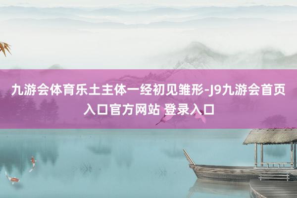 九游会体育乐土主体一经初见雏形-J9九游会首页入口官方网站 登录入口