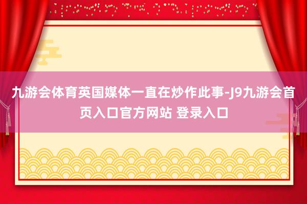 九游会体育英国媒体一直在炒作此事-J9九游会首页入口官方网站 登录入口