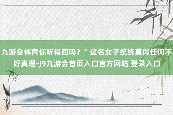 九游会体育你听得回吗？”这名女子统统莫得任何不好真理-J9九游会首页入口官方网站 登录入口