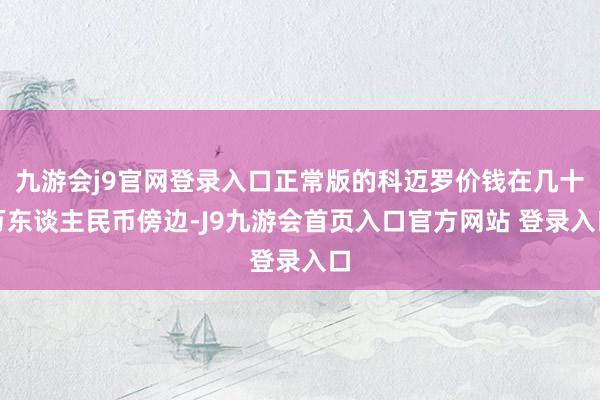 九游会j9官网登录入口正常版的科迈罗价钱在几十万东谈主民币傍边-J9九游会首页入口官方网站 登录入口