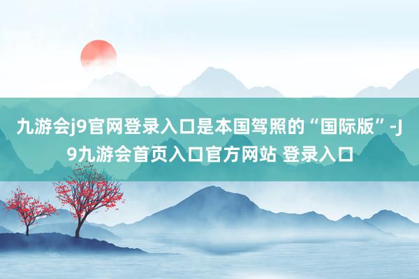 九游会j9官网登录入口是本国驾照的“国际版”-J9九游会首页入口官方网站 登录入口