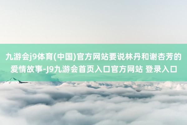 九游会j9体育(中国)官方网站要说林丹和谢杏芳的爱情故事-J9九游会首页入口官方网站 登录入口