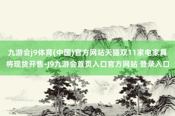 九游会j9体育(中国)官方网站天猫双11家电家具将现货开售-J9九游会首页入口官方网站 登录入口