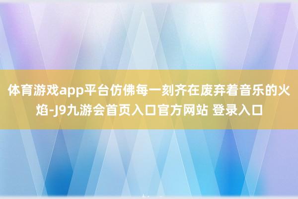 体育游戏app平台仿佛每一刻齐在废弃着音乐的火焰-J9九游会首页入口官方网站 登录入口