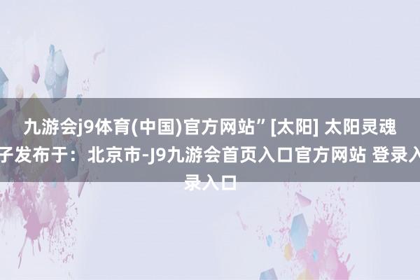 九游会j9体育(中国)官方网站”[太阳] 太阳灵魂日子发布于：北京市-J9九游会首页入口官方网站 登